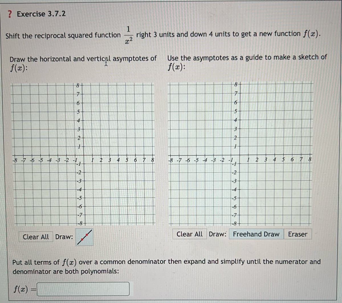 ? Exercise 3.7.2
1
Shift the reciprocal squared function
right 3 units and down 4 units to get a new function f(x).
x2
Draw the horizontal and vertical asymptotes of
f(x):
Use the asymptotes as a guide to make a sketch of
f(x):
-8
6
8
8+
7
6
S
4
3
7
6
5
4
3
21
2
1
1
-4-3-2-1
1 2 3 4 5 6
8
-1
-8-7-6-5-4-3-2-1
2 3 4 5 6 7 8
-2
-3
-4
-5
-6-
-7
+-8+
12345678
-8
-2
Clear All Draw:
Clear All Draw: Freehand Draw
Eraser
Put all terms of f(x) over a common denominator then expand and simplify until the numerator and
denominator are both polynomials:
f(x) =