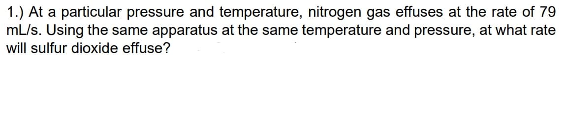 1.) At a particular pressure and temperature, nitrogen gas effuses at the rate of 79
mL/s. Using the same apparatus at the same temperature and pressure, at what rate
will sulfur dioxide effuse?
