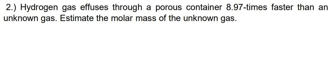 2.) Hydrogen gas effuses through a porous container 8.97-times faster than an
unknown gas. Estimate the molar mass of the unknown gas.
