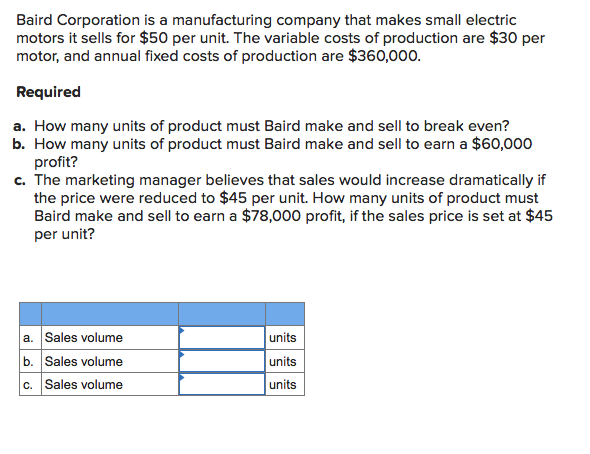 Baird Corporation is a manufacturing company that makes small electric
motors it sells for $50 per unit. The variable costs of production are $30 per
motor, and annual fixed costs of production are $360,000.
Required
a. How many units of product must Baird make and sell to break even?
b. How many units of product must Baird make and sell to earn a $60,000
profit?
c. The marketing manager believes that sales would increase dramatically if
the price were reduced to $45 per unit. How many units of product must
Baird make and sell to earn a $78,000 profit, if the sales price is set at $45
per unit?
a. Sales volume
b. Sales volume
c. Sales volume
units
units
units