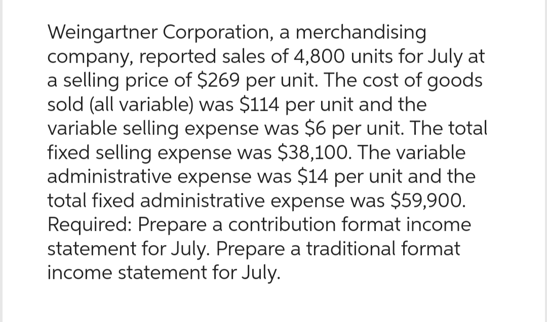 Weingartner Corporation, a merchandising
company, reported sales of 4,800 units for July at
a selling price of $269 per unit. The cost of goods
sold (all variable) was $114 per unit and the
variable selling expense was $6 per unit. The total
fixed selling expense was $38,100. The variable
administrative expense was $14 per unit and the
total fixed administrative expense was $59,900.
Required: Prepare a contribution format income
statement for July. Prepare a traditional format
income statement for July.