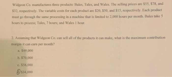 Widgeon Co. manufactures three products: Bales, Tales, and Wales. The selling prices are $55, $78, and
$32, respectively. The variable costs for each product are $20, $50, and $15, respectively. Each product
must go through the same processing in a machine that is limited to 2,000 hours per month. Bales take 5
hours to process; Tales, 7 hours; and Wales 1 hour.
2. Assuming that Widgcon Co. can sell all of the products it can make, what is the maximum contribution
margin it can earn per month?
a. $49,000
b. $70,000
c. $56,000
$34,000