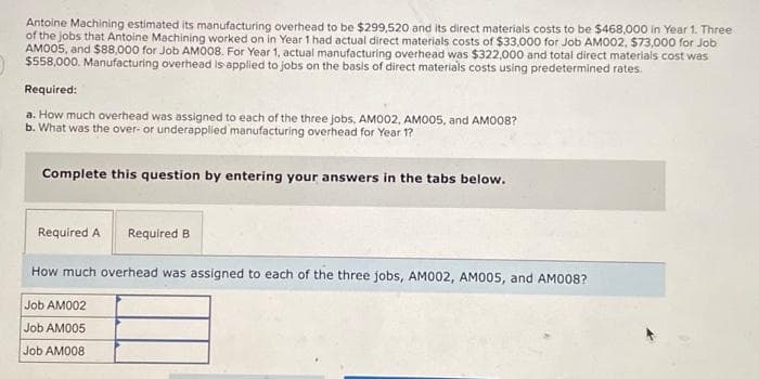 Antoine Machining estimated its manufacturing overhead to be $299,520 and its direct materials costs to be $468,000 in Year 1. Three
of the jobs that Antoine Machining worked on in Year 1 had actual direct materials costs of $33,000 for Job AM002, $73,000 for Job
AM005, and $88,000 for Job AM008. For Year 1, actual manufacturing overhead was $322,000 and total direct materials cost was
$558,000. Manufacturing overhead is applied to jobs on the basis of direct materials costs using predetermined rates.
Required:
a. How much overhead was assigned to each of the three jobs, AM002, AM005, and AM008?
b. What was the over- or underapplied manufacturing overhead for Year 1?
Complete this question by entering your answers in the tabs below.
Required A Required B
How much overhead was assigned to each of the three jobs, AM002, AM005, and AM008?
Job AM002
Job AM005
Job AM008