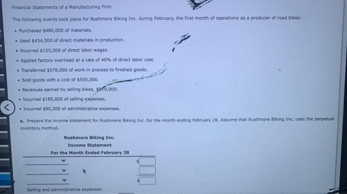 Financial Statements of a Manufacturing Firm
The following events took place for Rushmore Biking Inc. during February, the first month of operations as a producer of road bikes:
• Purchased $480,000 of materials.
• Used $434,500 of direct materials in production.
• Incurred $125,000 of direct labor wages.
• Applied factory overhead at a rate of 40% of direct labor cost.
• Transferred $578,000 of work in process to finished goods.
• Sold goods with a cost of $550,000.
• Revenues earned by selling bikes, $10,000.
• Incurred $185,000 of selling expenses.
• Incurred $90,000 of administrative expenses.
a. Prepare the income statement for Rushmore Biking Inc. for the month ending February 28. Assume that Rushmore Biking Inc. uses the perpetual
inventory method.
Rushmore Biking Inc.
Income Statement
For the Month Ended February 28
Selling and administrative expenses:
000