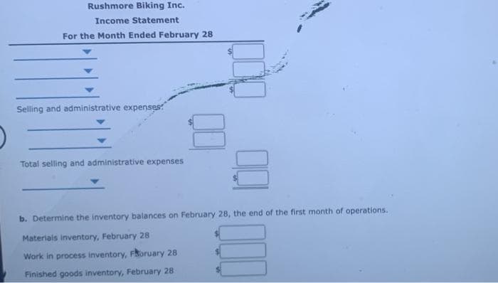 Rushmore Biking Inc.
Income Statement
For the Month Ended February 28
Selling and administrative expenses:
Total selling and administrative expenses
8
b. Determine the inventory balances on February 28, the end of the first month of operations.
Materials inventory, February 28
Work in process inventory, Foruary 28
Finished goods inventory, February 28