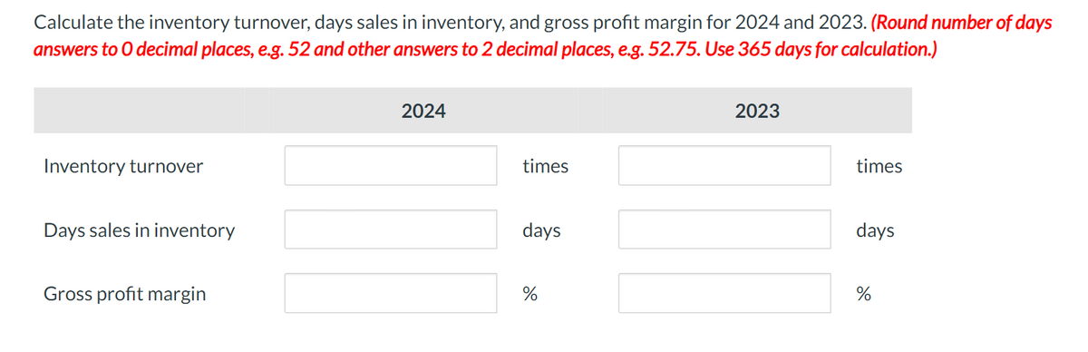 Calculate the inventory turnover, days sales in inventory, and gross profit margin for 2024 and 2023. (Round number of days
answers to O decimal places, e.g. 52 and other answers to 2 decimal places, e.g. 52.75. Use 365 days for calculation.)
Inventory turnover
Days sales in inventory
Gross profit margin
2024
times
days
%
2023
times
days
%