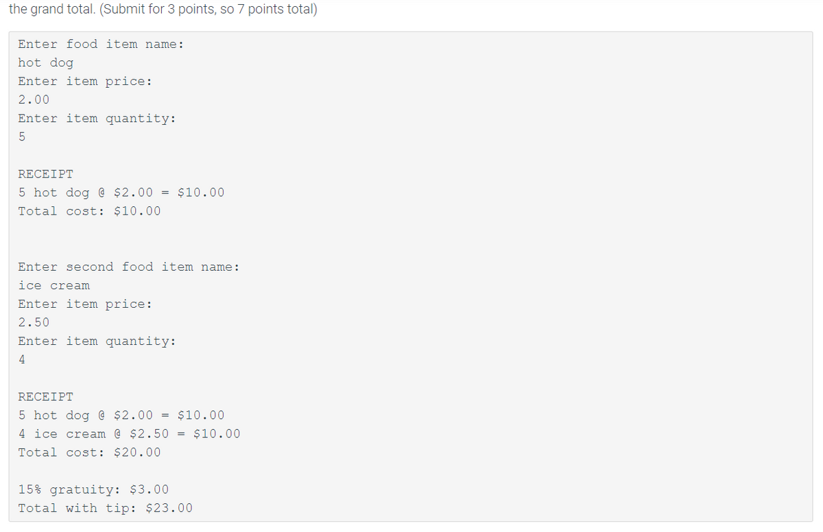 the grand total. (Submit for 3 points, so 7 points total)
Enter food item name:
hot dog
Enter item price:
2.00
Enter item quantity:
RECEIPT
5 hot dog @ $2.00 = $10.00
Total cost: $10.00
Enter second food item name:
ice cream
Enter item price:
2.50
Enter item quantity:
4
RECEIPT
5 hot dog @ $2.00 = $10.00
4 ice cream @ $2.50 = $10.00
Total cost: $20.00
15% gratuity: $3.00
Total with tip: $23.00
