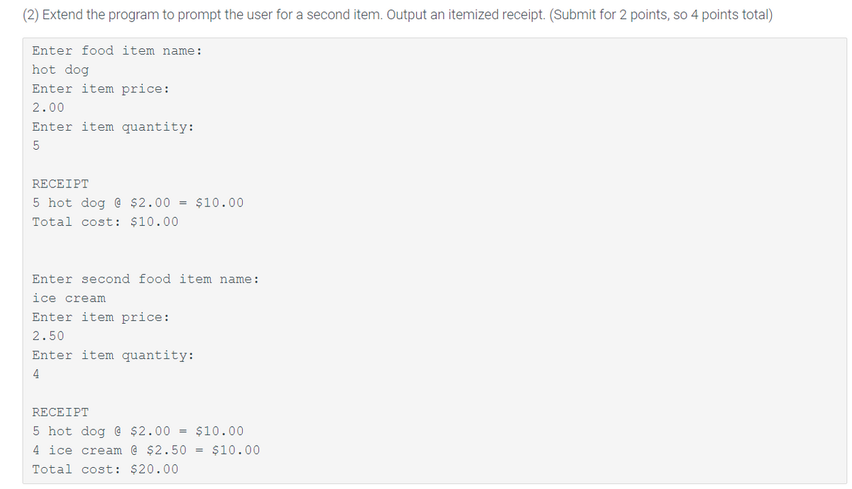 (2) Extend the program to prompt the user for a second item. Output an itemized receipt. (Submit for 2 points, so 4 points total)
Enter food item name:
hot dog
Enter item price:
2.00
Enter item quantity:
RECEIPT
5 hot dog @ $2.00 = $10.00
Total cost: $10.00
Enter second food item name:
ice cream
Enter item price:
2.50
Enter item quantity:
4
RECEIPT
5 hot dog @ $2.00 = $10.00
4 ice cream @ $2.50 = $10.00
Total cost: $20.00
