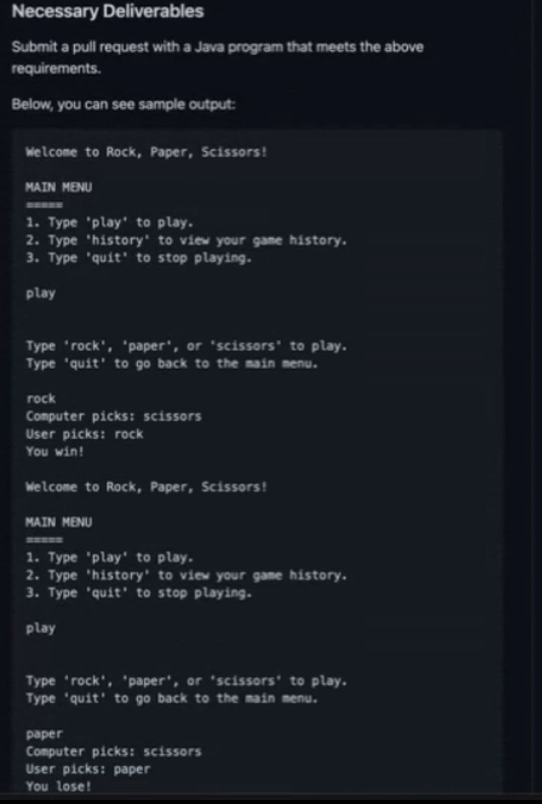 Necessary Deliverables
Submit a pull request with a Java program that meets the above
requirements.
Below, you can see sample output:
Welcome to Rock, Paper, Scissors!
MAIN MENU
1. Type 'play' to play.
2. Type 'history' to view your game history.
3. Type 'quit' to stop playing.
play
Type 'rock', 'paper', or 'scissors' to play.
Type 'quit' to go back to the main menu.
rock
Computer picks: scissors
User picks: rock
You win!
Welcome to Rock, Paper, Scissors!
MAIN MENU
1. Type 'play' to play.
2. Type 'history' to view your game history.
3. Type 'quit' to stop playing.
play
Type 'rock', 'paper', or 'scissors' to play.
Type 'quit' to go back to the main menu.
paper
Computer picks: scissors
User picks: paper
You lose!