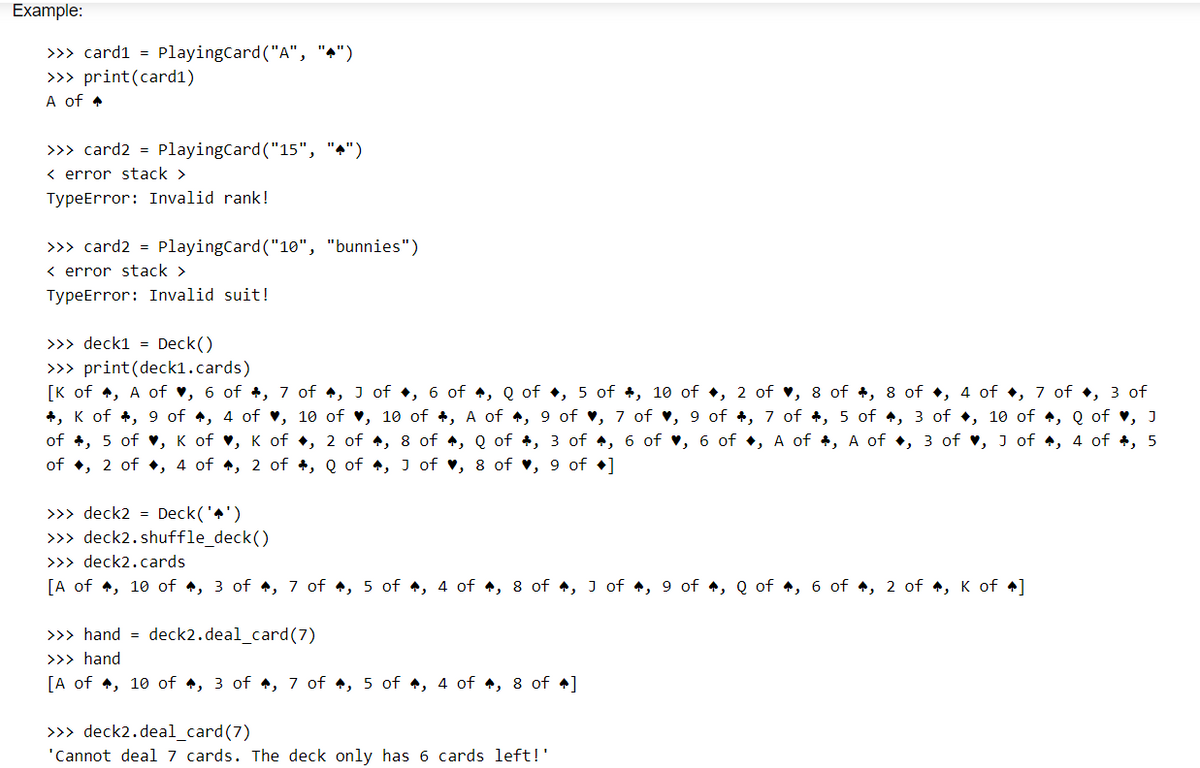 Example:
>>> card1 = PlayingCard ("A", "4")
>>> print (card1)
A of 4
>>> card2 = PlayingCard ("15", "4")
<error stack >
TypeError: Invalid rank!
>>> card2 = PlayingCard ("10", "bunnies")
<error stack >
TypeError: Invalid suit!
>>> deck1 = Deck()
>>> print (deck1.cards)
[K of, A of ♥, 6 of 4, 7 of , 3 of 4, 6 of , Q of , 5 of+, 10 of, 2 of ♥, 8 of 4, 8 of , 4 of , 7 of, 3 of
+, K of +, 9 of , 4 of ♥, 10 of ♥, 10 of , A of , 9 of ♥, 7 of , 9 of +, 7 of +, 5 of , 3 of , 10 of , Q of ♥, J
of , 5 of ♥, K of ♥, K of
, 4 of 4, 5
of , 2 of, 4 of 4, 2 of
, 2 of 4, 8 of 4, Q of , 3 of 4, 6 of ♥, 6 of, A of +, A of, 3 of ♥, J of
, Q of 4, J of ♥, 8 of ♥, 9 of ]
>>> deck2 = Deck('')
>>> deck2.shuffle_deck()
>>> deck2.cards
[A of, 10 of , 3 of 4, 7 of , 5 of , 4 of 4, 8 of 4, 3 of 4, 9 of , Q of 4, 6 of 4, 2 of 4, K of 4]
>>> hand = deck2.deal_card (7)
>>> hand
[A of, 10 of 4, 3 of 4, 7 of 4, 5 of 4, 4 of 4, 8 of 4]
>>> deck2.deal_card(7)
'Cannot deal 7 cards. The deck only has 6 cards left!'