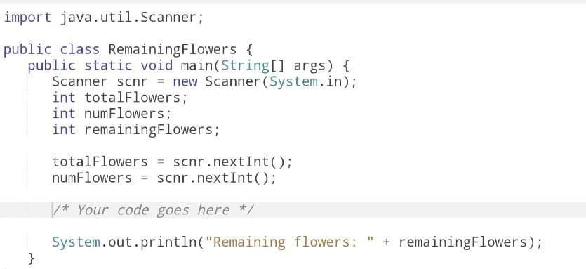 import java.util.Scanner;
public class Remaining Flowers {
public static void main(String[] args) {
Scanner scnr = new Scanner (System.in);
int totalFlowers;
int numFlowers;
int remainingFlowers;
}
totalFlowers = scnr.nextInt ();
numFlowers = scnr.nextInt ();
/* Your code goes here */
System.out.println("Remaining flowers: " + remaining Flowers);