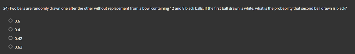 24) Two balls are randomly drawn one after the other without replacement from a bowl containing 12 and 8 black balls. If the first ball drawn is white, what is the probability that second ball drawn is black?
O 0.6
O 0.4
O 0.42
O 0.63