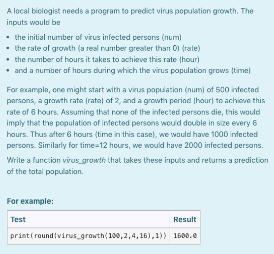 A local biologist needs a program to predict virus population growth. The
inputs would be
• the initial number of virus infected persons (num)
• the rate of growth (a real number greater than 0) (rate)
• the number of hours it takes to achieve this rate (hour)
• and a number of hours during which the virus population grows (time)
For example, one might start with a virus population (num) of 500 infected
persons, a growth rate (rate) of 2, and a growth period (hour) to achieve this
rate of 6 hours. Assuming that none of the infected persons die, this would
imply that the population of infected persons would double in size every 6
hours. Thus after 6 hours (time in this case), we would have 1000 infected
persons. Similarly for time=12 hours, we would have 2000 infected persons.
Write a function virus_growth that takes these inputs and returns a prediction
of the total population.
For example:
Test
Result
print (round(virus_growth (100,2,4,16),1)) 1600.0