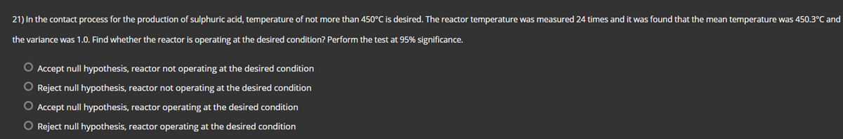 21) In the contact process for the production of sulphuric acid, temperature of not more than 450°C is desired. The reactor temperature was measured 24 times and it was found that the mean temperature was 450.3°C and
the variance was 1.0. Find whether the reactor is operating at the desired condition? Perform the test at 95% significance.
O Accept null hypothesis, reactor not operating at the desired condition
O Reject null hypothesis, reactor not operating at the desired condition
O Accept null hypothesis, reactor operating at the desired condition
O Reject null hypothesis, reactor operating at the desired condition