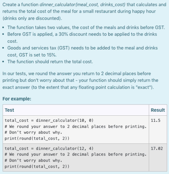 Create a function dinner_calculator (meal_cost, drinks_cost) that calculates and
returns the total cost of the meal for a small restaurant during happy hour
(drinks only are discounted).
• The function takes two values, the cost of the meals and drinks before GST.
• Before GST is applied, a 30% discount needs to be applied to the drinks
cost.
Goods and services tax (GST) needs to be added to the meal and drinks
cost, GST is set to 15%.
• The function should return the total cost.
In our tests, we round the answer you return to 2 decimal places before
printing but don't worry about that your function should simply return the
exact answer (to the extent that any floating point calculation is "exact").
For example:
Test
total_cost = dinner_calculator (10, 0)
#We round your answer to 2 decimal places before printing.
# Don't worry about why.
print (round(total_cost, 2))
total cost dinner_calculator (12, 4)
#We round your answer to 2 decimal places before printing.
# Don't worry about why.
print (round(total_cost, 2))
Result
11.5
17.02