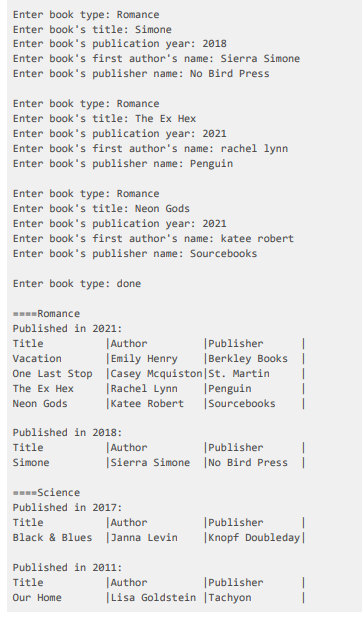 Enter book type: Romance
Enter book's title: Simone
Enter book's publication year: 2018
Enter book's first author's name: Sierra Simone
Enter book's publisher name: No Bird Press
Enter book type: Romance
Enter book's title: The Ex Hex
Enter book's publication year: 2021
Enter book's first author's name: rachel lynn
Enter book's publisher name: Penguin
Enter book type: Romance
Enter book's title: Neon Gods
Enter book's publication year: 2021
Enter book's first author's name: katee robert
Enter book's publisher name: Sourcebooks
Enter book type: done
-Romance
Published in 2021:
|Author
|Emily Henry
|Publisher
|
|Berkley Books |
Title
Vacation
One Last Stop |Casey Mcquiston|St. Martin
|Rachel Lynn
|Katee Robert |Sourcebooks
|Penguin
The Ex Hex
Neon Gods
Published in 2018:
Title
|Author
|Publisher
|Sierra Simone INo Bird Press |
Simone
-Science
Published in 2017:
|Author
Black & Blues |Janna Levin
|Publisher
|Knopf Doubleday|
Title
Published in 2011:
|Author
|Lisa Goldstein |Tachyon
Title
|Publisher
Our Home
