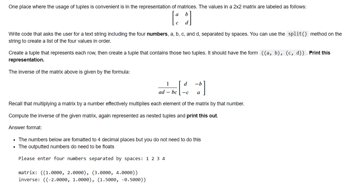 One place where the usage of tuples is convenient is in the representation of matrices. The values in a 2x2 matrix are labeled as follows:
a
3
Write code that asks the user for a text string including the four numbers, a, b, c, and d, separated by spaces. You can use the split() method on the
string to create a list of the four values in order.
Create a tuple that represents each row, then create a tuple that contains those two tuples. It should have the form ((a, b), (c, d)). Print this
representation.
The inverse of the matrix above is given by the formula:
1
-b
ad - be|²d|
bc
-C
a
Recall that multiplying a matrix by a number effectively multiplies each element of the matrix by that number.
Compute the inverse of the given matrix, again represented as nested tuples and print this out.
Answer format:
• The numbers below are fomatted to 4 decimal places but you do not need to do this
• The outputted numbers do need to be floats
Please enter four numbers separated by spaces: 1 2 3 4
matrix: ((1.0000, 2.0000), (3.0000, 4.0000))
inverse: ((-2.0000, 1.0000), (1.5000, -0.5000))