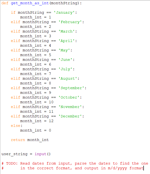 def get_month_as_int (monthString):
if monthString
month int = 1
elif monthstring
'January':
==
'February':
==
month int = 2
%3D
elif monthstring
'March':
==
month int = 3
elif monthstring
month int = 4
elif monthstring
'April':
==
%3D
'May':
month int = 5
elif monthString
== 'June':
month int = 6
elif monthstring
'July':
==
month int = 7
elif monthstring
'August':
==
month int = 8
elif monthString
'September':
==
month int = 9
elif monthString
month_int = 10
elif monthstring
"October':
==
'November':
%3D%3D
month int = 11
elif monthstring
'December':
month int = 12
else:
month int = 0
return month int
user_string
input ()
# TODO: Read dates from input, parse the dates to find the one
in the correct format, and output in m/d/yyyy format|
