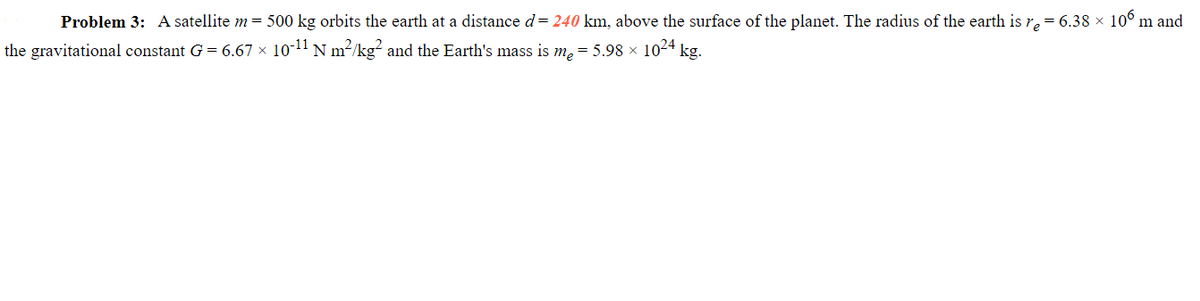 Problem 3: A satellite m = 500 kg orbits the earth at a distance d = 240 km, above the surface of the planet. The radius of the earth is r₂ = 6.38 × 106 m and
the gravitational constant G = 6.67 × 10-¹¹ N m²/kg² and the Earth's mass is me = 5.98 × 10²4 kg.