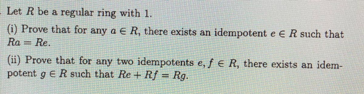 Let R be a regular ring with 1.
(i) Prove that for any a ER, there exists an idempotent e ER such that
Ra = Re.
(ii) Prove that for any two idempotents e, f e R, there exists an idem-
potent g ER such that Re+ Rf = Rg.