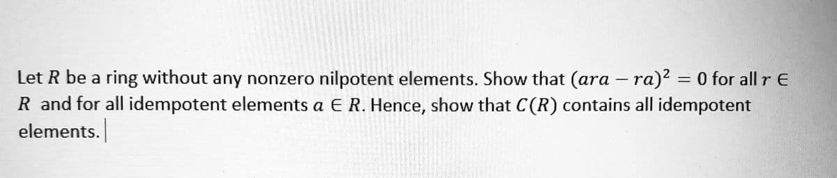 Let R be a ring without any nonzero nilpotent elements. Show that (ara - ra)² = 0 for all r E
R and for all idempotent elements a E R. Hence, show that C(R) contains all idempotent
elements.