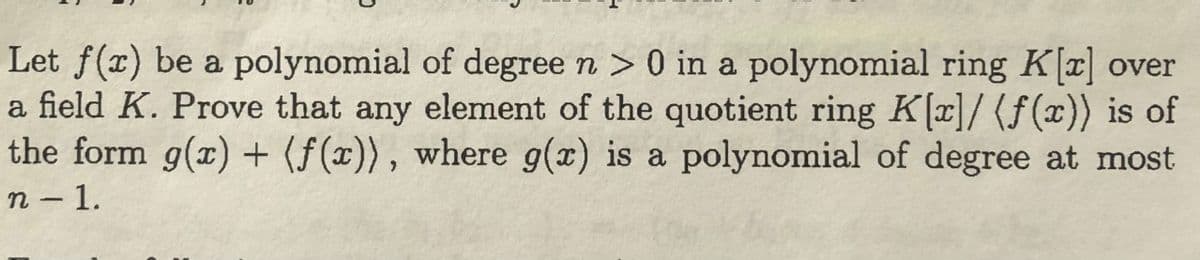 Let f(x) be a polynomial of degree n > 0 in a polynomial ring K[x] over
a field K. Prove that any element of the quotient ring K[x]/ (f(x)) is of
the form g(x) + (f(x)), where g(x) is a polynomial of degree at most
n - 1.