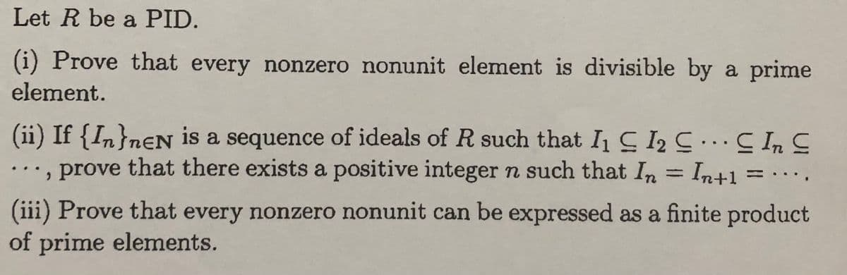 Let R be a PID.
(i) Prove that every nonzero nonunit element is divisible by a prime
element.
(ii) If {In}neN is a sequence of ideals of R such that I₁ C 1₂ C... C In C
prove that there exists a positive integer n such that In = Intl
,
(iii) Prove that every nonzero nonunit can be expressed as a finite product
of prime elements.