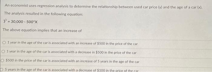 An economist uses regression analysis to determine the relationship between used car price (y) and the age of a car (x).
The analysis resulted in the following equation:
Y = 30,000 - 500*X
The above equation implies that an increase of
O 1 year in the age of the car is associated with an increase of $500 in the price of the car
O 1 year in the age of the car is associated with a decrease in $500 in the price of the car
O $500 in the price of the car is associated with an increase of 5 years in the age of the car
5 years in the age of the car is associated with a decrease of $100 in the price of the car