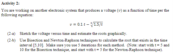 Activity 2:
You are working on another electronic system that produces a voltage (v) as a function of time per the
following equation:
v = 0.1 t - ³√/1.5/t
(2-a) Sketch the voltage versus time and estimate the roots graphically.
(2-b)
Use Bisection and Newton-Raphson techniques to calculate the root that exists in the time
interval [5,10]. Make sure you use 5 iterations for each method. (Note: start with t = 5 and
10 for the Bisection technique, and start with t = 5 for the Newton-Raphson technique).