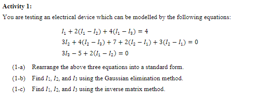 Activity 1:
You are testing an electrical device which can be modelled by the following equations:
1₁ + 2(1₁1₂) + 4(1₁ - 1₂) = 4
312 + 4(12−13) + 7 + 2(1₂ − I₁) + 3(1₂ - 1₂) = 0
313 5+2 (1₁-1₂) = 0
(1-a) Rearrange the above three equations into a standard form.
(1-b) Find I1, I2, and I3 using the Gaussian elimination method.
(1-c) Find I1, I2, and I3 using the inverse matrix method.