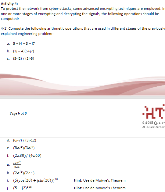 Activity 4:
To protect the network from cyber-attacks, some advanced encrypting techniques are employed. In
one or more stages of encrypting and decrypting the signals, the following operations should be
computed:
4-1) Compute the following arithmetic operations that are used in different stages of the previously
explained engineering problem:
a. 5+ j4 +3- j7
b. (2j – 4)(5+j7)
c. (5-j2) / (2j-5)
HT
Page 6 of 8
حسين التقنية
Al Hussein Technic
d. (6j-7) / (3j-12)
e. (8ei4)(3ej8)
f. (2430)/ (4260)
12ej5
g.
324
h. (2ei4)(24)
i. (5(cos(20) + jsin(20)))10
j. (5 – j2)105
Hint: Use de Moivre's Theorem
Hint: Use de Moivre's Theorem
