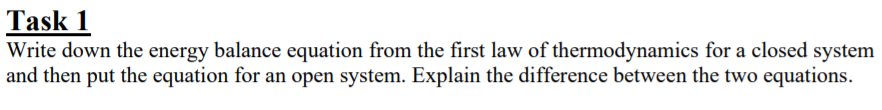 Task 1
Write down the energy balance equation from the first law of thermodynamics for a closed system
and then put the equation for an open system. Explain the difference between the two equations.
