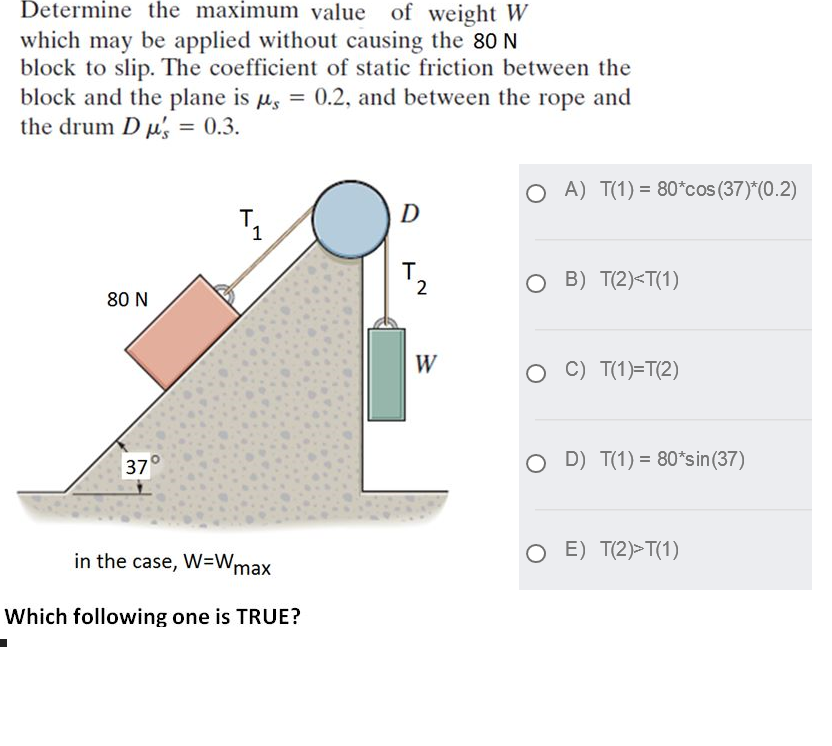 Determine the maximum value of weight W
which may be applied without causing the 8o N
block to slip. The coefficient of static friction between the
block and the plane is u, = 0.2, and between the rope and
the drum D µ, = 0.3.
A) T(1) = 80*cos (37)*(0.2)
T.
D
2
O B) T(2)<T(1)
80 N
W
O C) T(1)=T(2)
O D) T(1) = 80*sin(37)
37
in the case, W=Wmax
O E) T(2)>T(1)
Which following one is TRUE?
