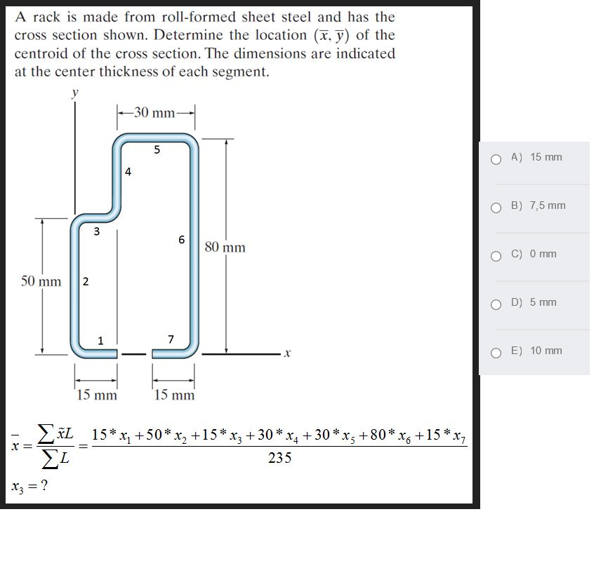 A rack is made from roll-formed sheet steel and has the
cross section shown. Determine the location (x, y) of the
centroid of the cross section. The dimensions are indicated
at the center thickness of each segment.
y
-30 mm-
5
A) 15 mm
4
B) 7,5 mm
80 mm
C) 0 mm
50 mm
D) 5 mm
1
7
E) 10 mm
15 mm
15 mm
2KL 15* x, +50* x, +15*x, + 30 * x +30 *:
x; +80* x6+15 *x,
X =
235
X3 = ?
3.
2.
