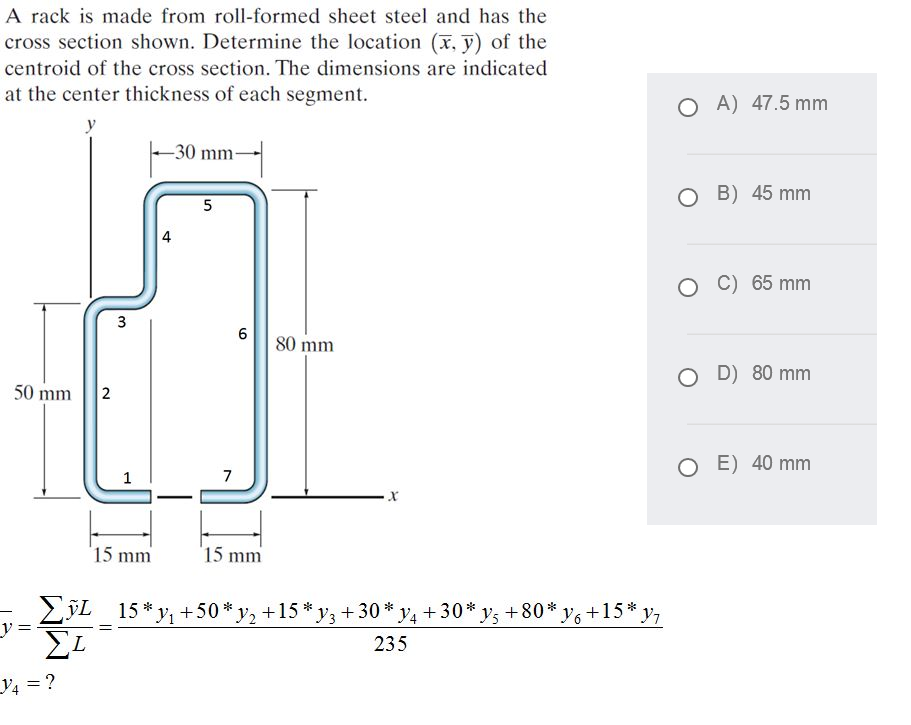 A rack is made from roll-formed sheet steel and has the
cross section shown. Determine the location (x, y) of the
centroid of the cross section. The dimensions are indicated
at the center thickness of each segment.
O A) 47.5 mm
y
-30 mm-
B) 45 mm
5
C) 65 mm
80 mm
D) 80 mm
50 mm
2
O E) 40 mm
1
7
15 mm
15 mm
15 * y, +50* y, +15 * y3 + 30 * y4+30* ys +80* y6 +15* y,
235
V4 = ?
4.
3.
||
