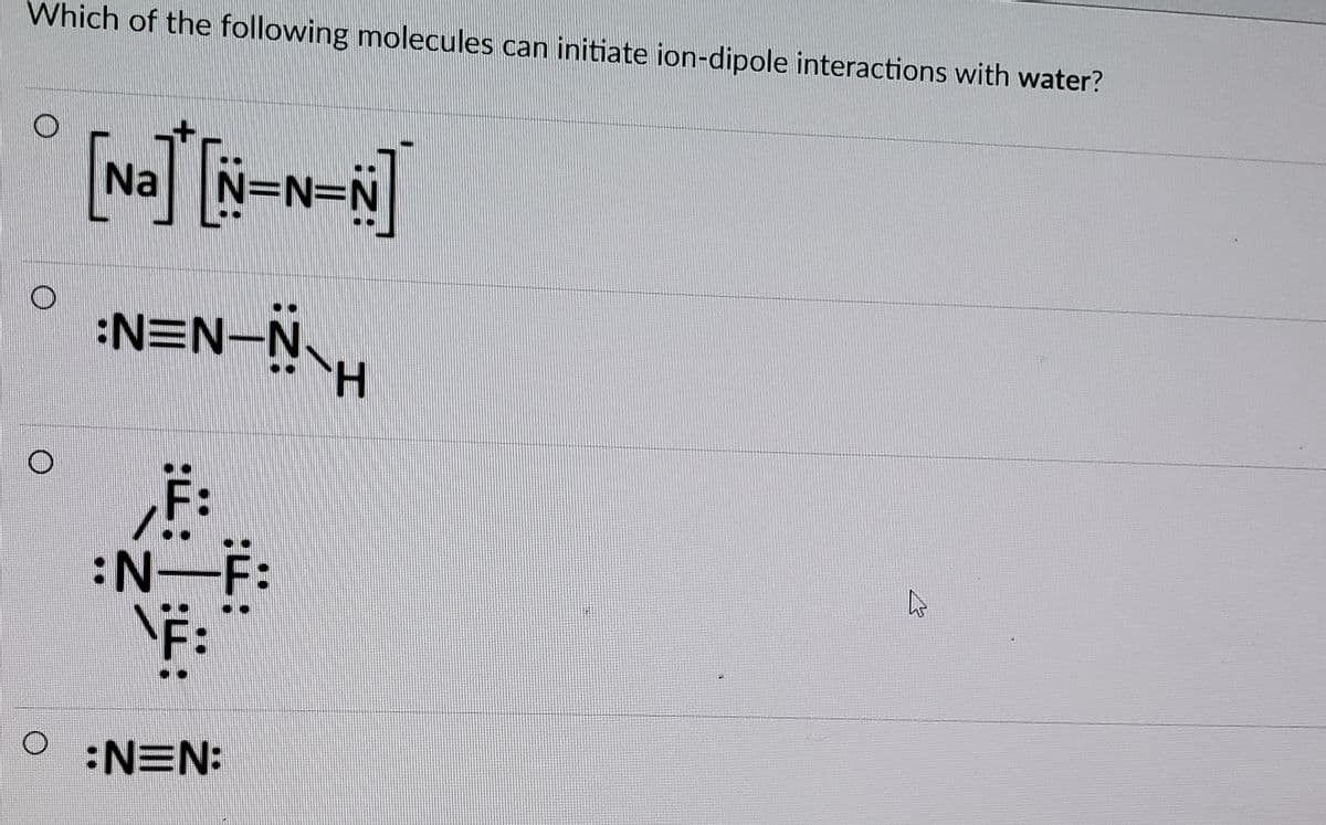 Which of the following molecules can initiate ion-dipole interactions with water?
Na
N=N=DN
:NEN-NH
F:
F:
F:
:N-
O :NEN:
