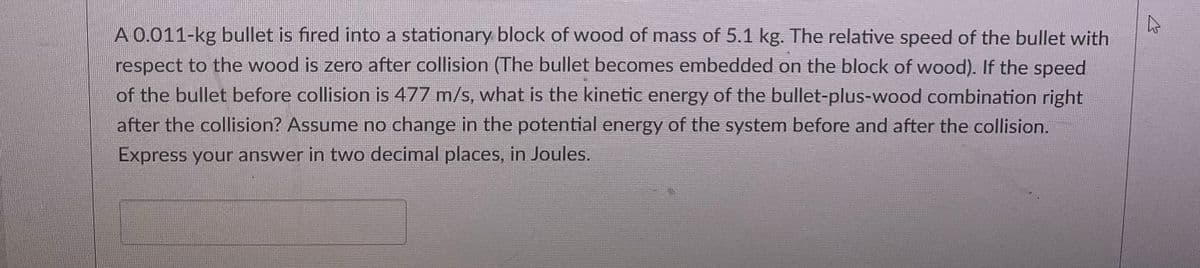 4
A 0.011-kg bullet is fired into a stationary block of wood of mass of 5.1 kg. The relative speed of the bullet with
respect to the wood is zero after collision (The bullet becomes embedded on the block of wood). If the speed
of the bullet before collision is 477 m/s, what is the kinetic energy of the bullet-plus-wood combination right
after the collision? Assume no change in the potential energy of the system before and after the collision.
Express your answer in two decimal places, in Joules.