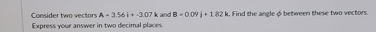 Consider two vectors A = 3.56 i + -3.07 k and B = 0.09 j + 1.82 k. Find the angle o between these two vectors.
Express your answer in two decimal places.
