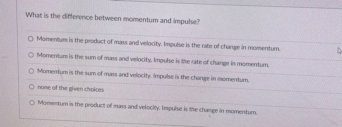 What is the difference between momentum and impulse?
O Momentum is the product of mass and velocity. Impulse is the rate of change in momentum.
O Momentum is the sum of mass and velocity. Impulse is the rate of change in momentum.
O Momentum is the sum of mass and velocity. Impulse is the change in momentum.
O none of the given choices
O Momentum is the product of mass and velocity. Impulse is the change in momentum.
A