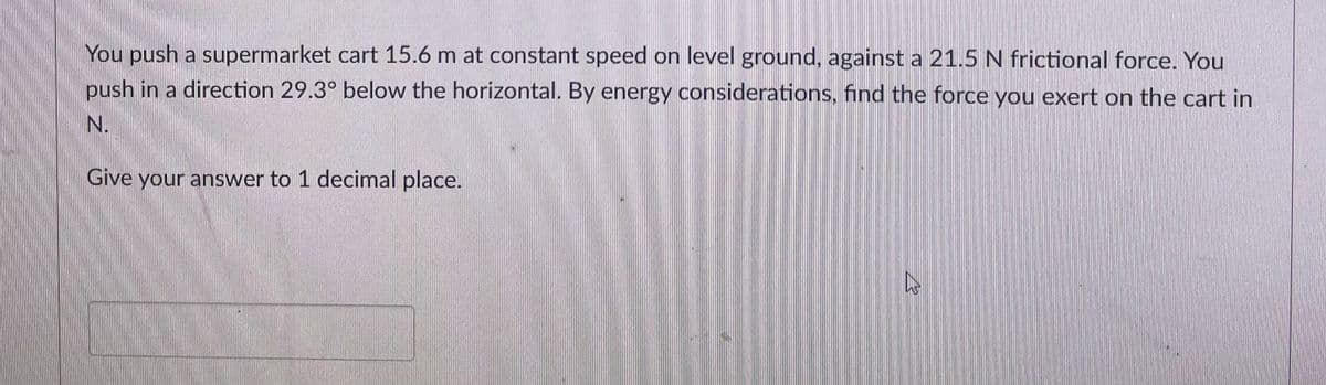 You push a supermarket cart 15.6 m at constant speed on level ground, against a 21.5 N frictional force. You
push in a direction 29.3° below the horizontal. By energy considerations, find the force you exert on the cart in
N.
Give your answer to 1 decimal place.
4