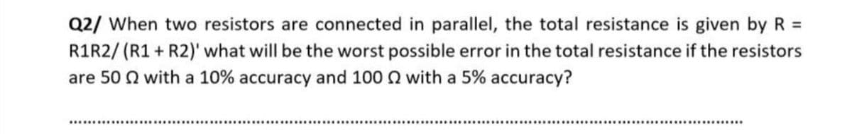 Q2/ When two resistors are connected in parallel, the total resistance is given by R =
R1R2/ (R1 + R2)' what will be the worst possible error in the total resistance if the resistors
are 50 Q with a 10% accuracy and 100 Q with a 5% accuracy?
