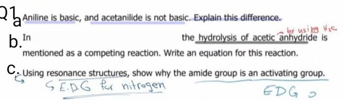 2 Aniline is basic, and acetanilide is not basic. Explain this difference.
y using Hic
the hydrolysis of acetic anhydride is
In
b.n
mentioned as a competing reaction. Write an equation for this reaction.
C. Using resonance structures, show why the amide group is an activating group.
SEAG fer nitrogen
EDG O
