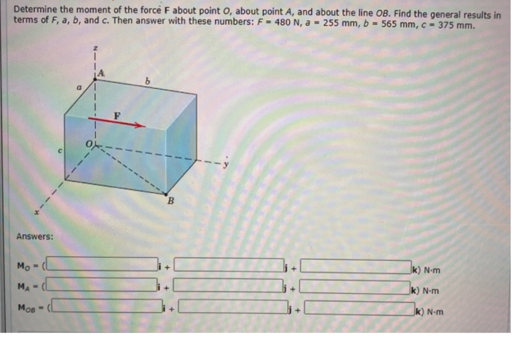 Determine the moment of the force F about point O, about point A, and about the line OB. Find the general results in
terms of F, a, b, and c. Then answer with these numbers: F = 480 N, a = 255 mm, b = 565 mm, c = 375 mm.
b.
a
F
0)
B.
Answers:
k) N•m
Mo -
k) N•m
MA-
k) N-m
Мов
