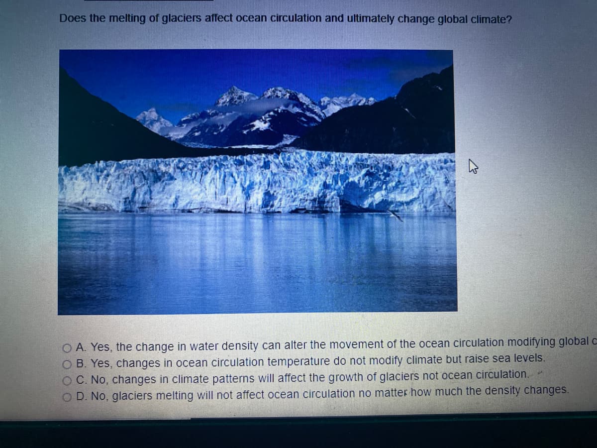 Does the melting of glaciers affect ocean circulation and ultimately change global climate?
O A. Yes, the change in water density can alter the movement of the ocean circulation modifying global c
O B. Yes, changes in ocean circulation temperature do not modify climate but raise sea levels.
O C. No, changes in climate patterns will affect the growth of glaciers not ocean circulation..
O D. No, glaciers melting will not affect ocean circulation no matter how much the density changes.
