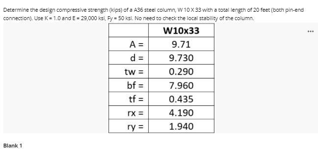 Determine the design compressive strength (kips) of a A36 steel column, W 10X33 with a total length of 20 feet (both pin-end
connection). Use K= 1.0 and E = 29,000 ksi, Fy = 50 ksi. No need to check the local stability of the column.
W10x33
...
A =
d =
9.71
9.730
tw =
0.290
bf =
7.960
%3D
tf =
0.435
rx =
4.190
ry =
1.940
Blank 1
