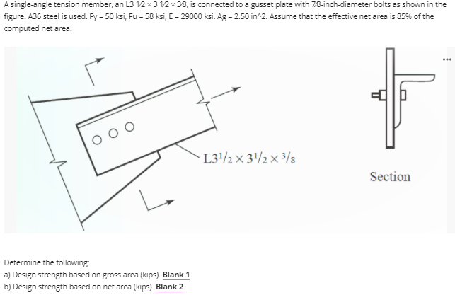 A single-angle tension member, an L3 12 x3 12 × 38, is connected to a gusset plate with 78-inch-diameter bolts as shown in the
figure. A36 steel is used. Fy = 50 ksi, Fu = 58 ksi, E = 29000 ksi. Ag = 2.50 in^2. Assume that the effective net area is 85% of the
computed net area.
L3/2 x 3/2 × ³/8
Section
Determine the following:
a) Design strength based on gross area (kips). Blank 1
b) Design strength based on net area (kips). Blank 2
