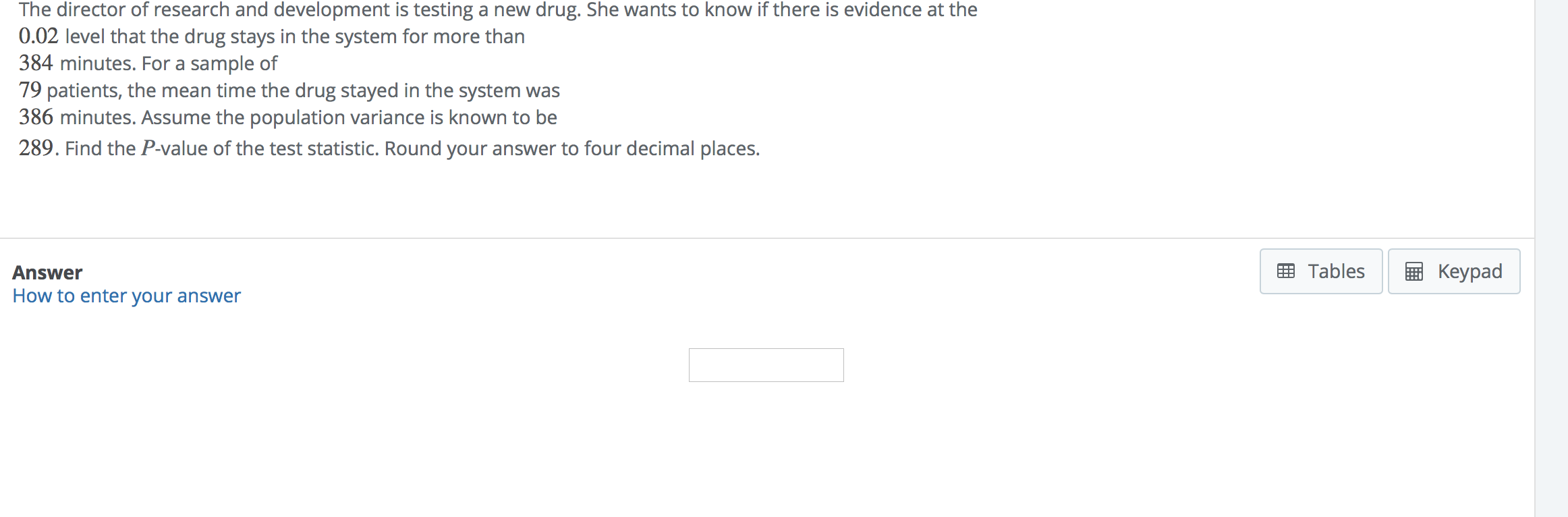 **Hypothesis Testing for Drug Retention Time**

The director of research and development is testing a new drug. She wants to know if there is evidence at the \(0.02\) level that the drug stays in the system for more than \(384\) minutes. For a sample of \(79\) patients, the mean time the drug stayed in the system was \(386\) minutes. Assume the population variance is known to be \(289\). Find the \(P\)-value of the test statistic. Round your answer to four decimal places.

**Answer:**
[Input box for answer]

**Additional Resources:**
[How to enter your answer](#)

**Interactive Options:**
- [Tables](#)
- [Keypad](#)