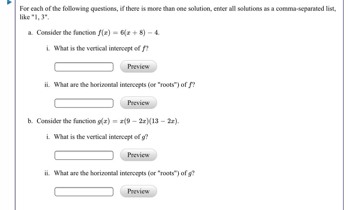 For each of the following questions, if there is more than one solution, enter all solutions as a comma-separated list,
like "1, 3".
a. Consider the function f(x) = 6(x + 8) – 4.
i. What is the vertical intercept of f?
Preview
ii. What are the horizontal intercepts (or "roots") of f?
Preview
b. Consider the function g(x) = x(9 – 2x)(13 – 2x).
i. What is the vertical intercept of g?
Preview
ii. What are the horizontal intercepts (or "roots") of g?
Preview
