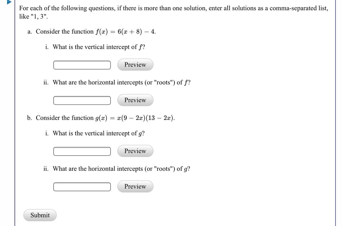 For each of the following questions, if there is more than one solution, enter all solutions as a comma-separated list,
like "1, 3".
a. Consider the function f(x)
6(x + 8) – 4.
i. What is the vertical intercept of f?
Preview
ii. What are the horizontal intercepts (or "roots") of f?
Preview
b. Consider the function g(x) = x(9 – 2x)(13 – 2x).
i. What is the vertical intercept of g?
Preview
ii. What are the horizontal intercepts (or "roots") of g?
Preview
Submit
