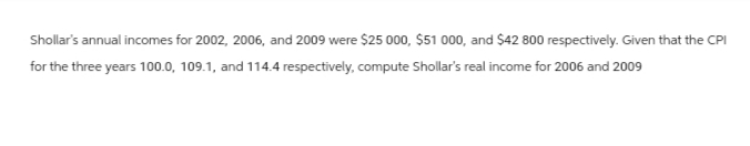 Shollar's annual incomes for 2002, 2006, and 2009 were $25 000, $51 000, and $42 800 respectively. Given that the CPI
for the three years 100.0, 109.1, and 114.4 respectively, compute Shollar's real income for 2006 and 2009
